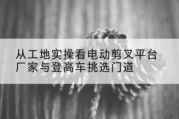 会同电动剪叉升降平台厂家-从工地实操看电动剪叉平台厂家与登高车挑选门道