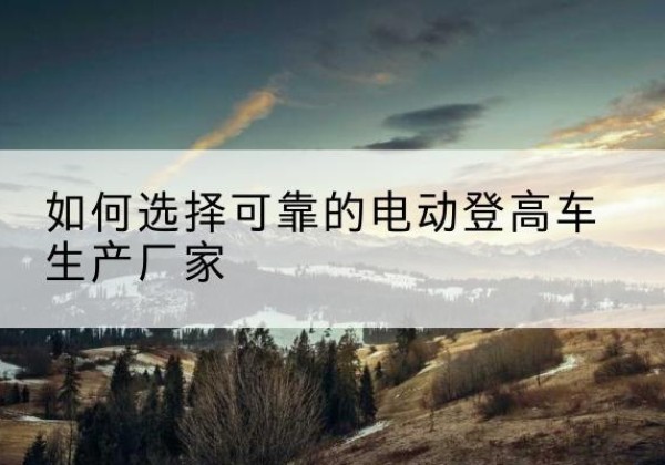 会同电动登高车厂家-如何选择可靠的电动登高车生产厂家