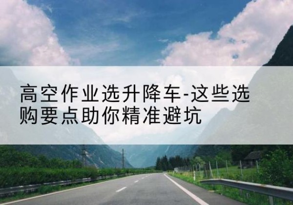 会同升降车厂家-高空作业选升降车-这些选购要点助你*避坑